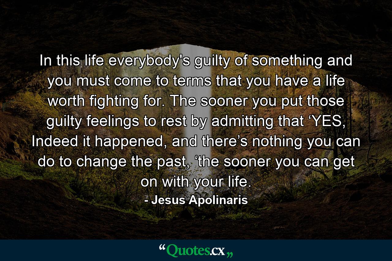 In this life everybody's guilty of something and you must come to terms that you have a life worth fighting for. The sooner you put those guilty feelings to rest by admitting that ‘YES, Indeed it happened, and there’s nothing you can do to change the past, ‘the sooner you can get on with your life. - Quote by Jesus Apolinaris