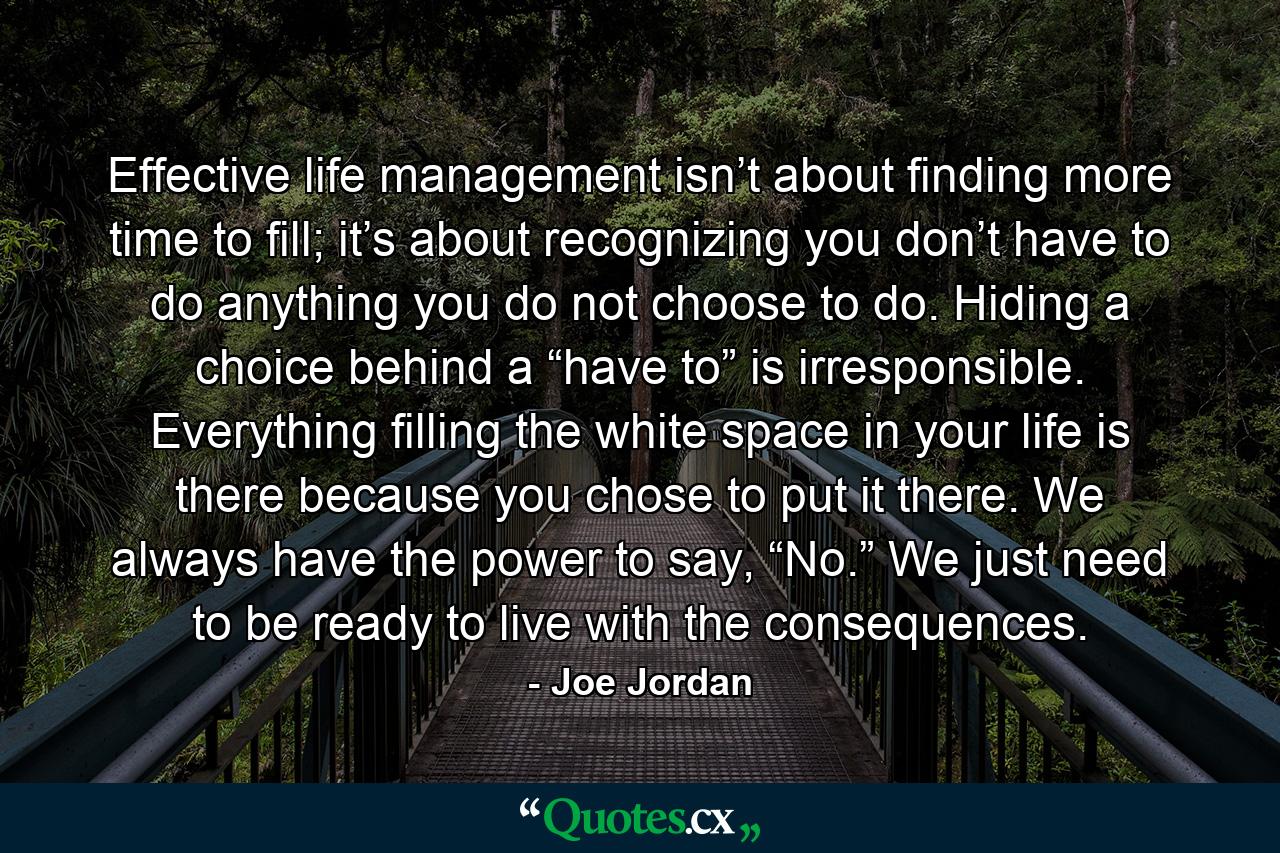 Effective life management isn’t about finding more time to fill; it’s about recognizing you don’t have to do anything you do not choose to do. Hiding a choice behind a “have to” is irresponsible. Everything filling the white space in your life is there because you chose to put it there. We always have the power to say, “No.” We just need to be ready to live with the consequences. - Quote by Joe Jordan