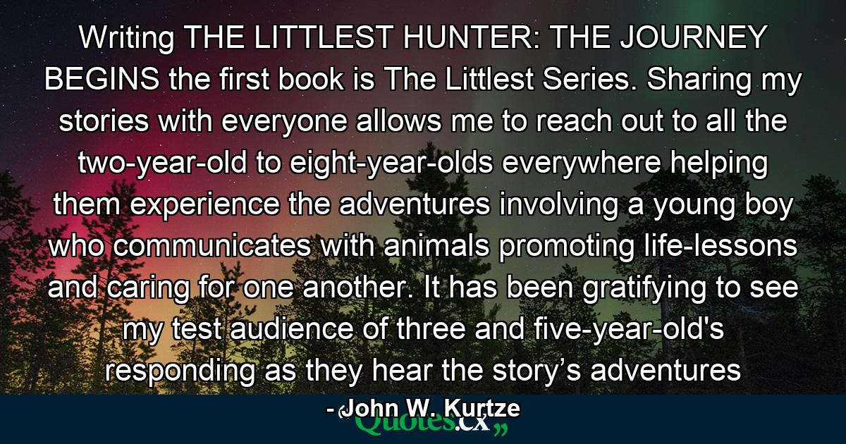 Writing THE LITTLEST HUNTER: THE JOURNEY BEGINS the first book is The Littlest Series. Sharing my stories with everyone allows me to reach out to all the two-year-old to eight-year-olds everywhere helping them experience the adventures involving a young boy who communicates with animals promoting life-lessons and caring for one another. It has been gratifying to see my test audience of three and five-year-old's responding as they hear the story’s adventures - Quote by John W. Kurtze