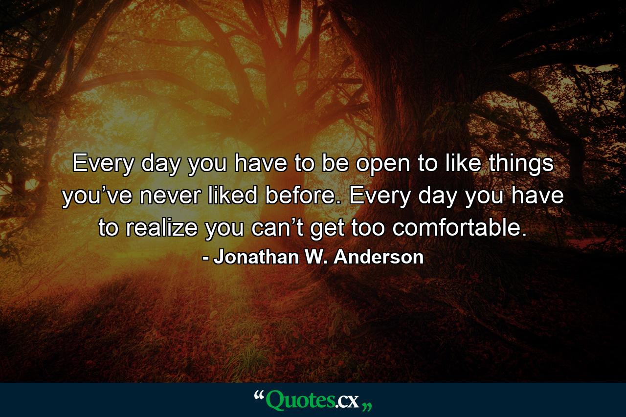 Every day you have to be open to like things you’ve never liked before. Every day you have to realize you can’t get too comfortable. - Quote by Jonathan W. Anderson