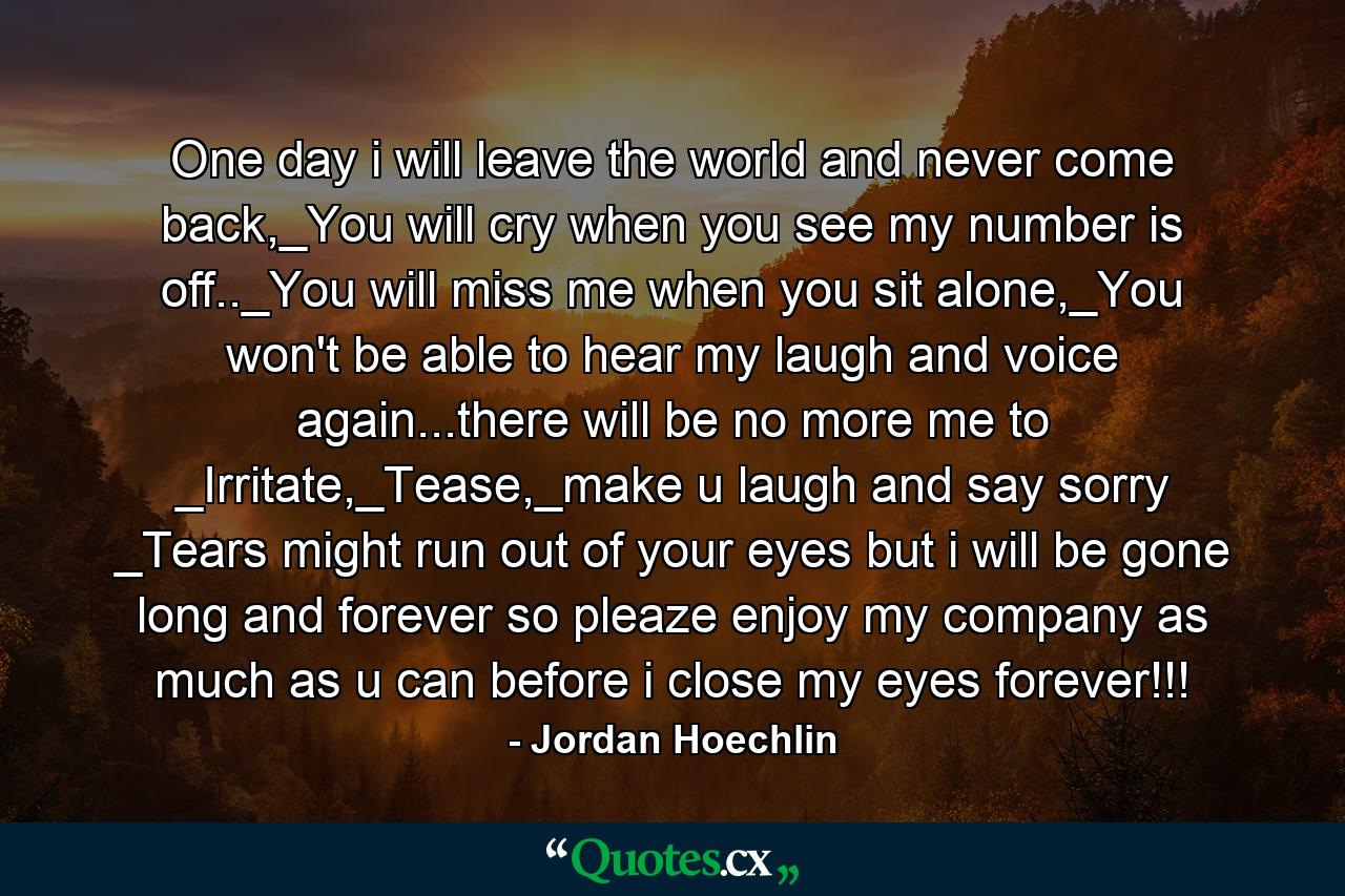 One day i will leave the world and never come back,_You will cry when you see my number is off.._You will miss me when you sit alone,_You won't be able to hear my laugh and voice again...there will be no more me to _Irritate,_Tease,_make u laugh and say sorry _Tears might run out of your eyes but i will be gone long and forever so pleaze enjoy my company as much as u can before i close my eyes forever!!! - Quote by Jordan Hoechlin