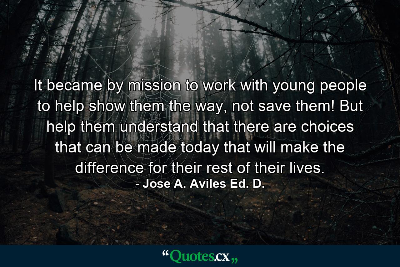 It became by mission to work with young people to help show them the way, not save them! But help them understand that there are choices that can be made today that will make the difference for their rest of their lives. - Quote by Jose A. Aviles Ed. D.