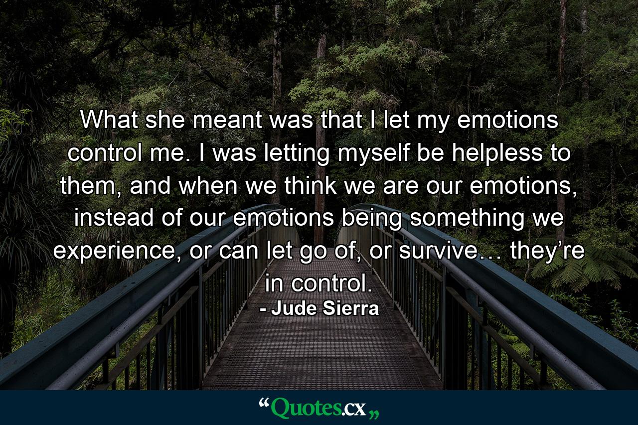 What she meant was that I let my emotions control me. I was letting myself be helpless to them, and when we think we are our emotions, instead of our emotions being something we experience, or can let go of, or survive… they’re in control. - Quote by Jude Sierra