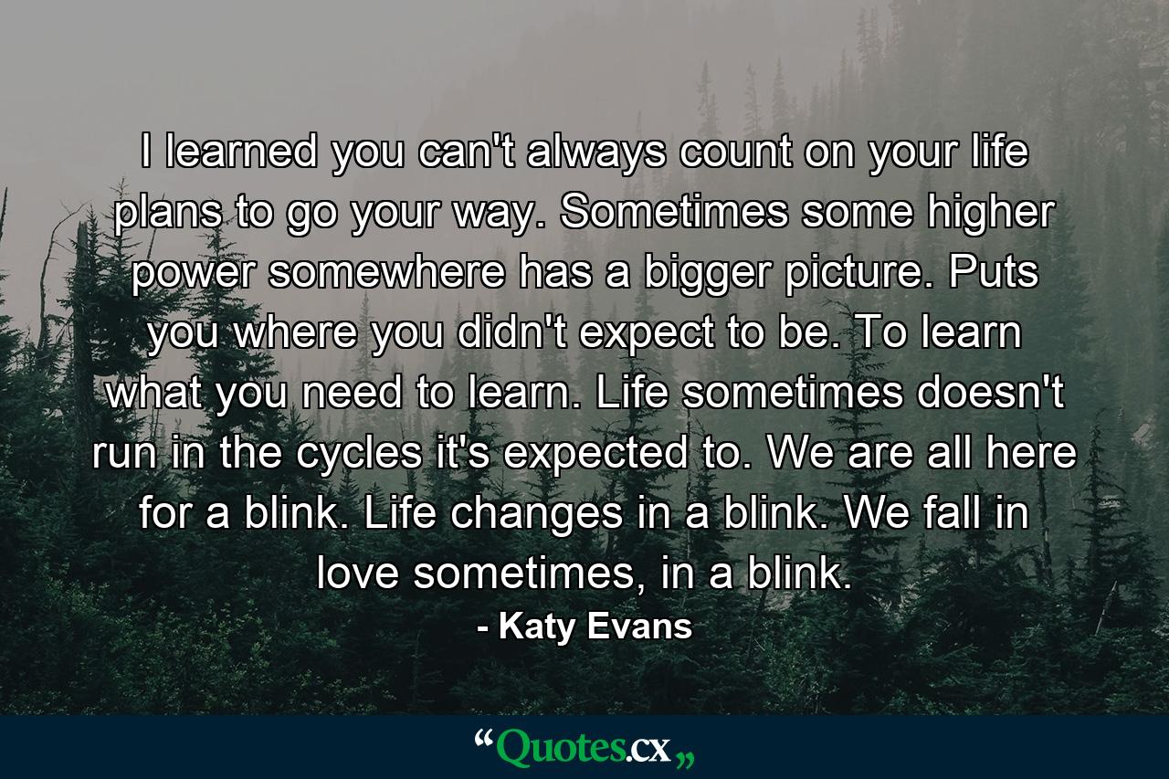 I learned you can't always count on your life plans to go your way. Sometimes some higher power somewhere has a bigger picture. Puts you where you didn't expect to be. To learn what you need to learn. Life sometimes doesn't run in the cycles it's expected to. We are all here for a blink. Life changes in a blink. We fall in love sometimes, in a blink. - Quote by Katy Evans