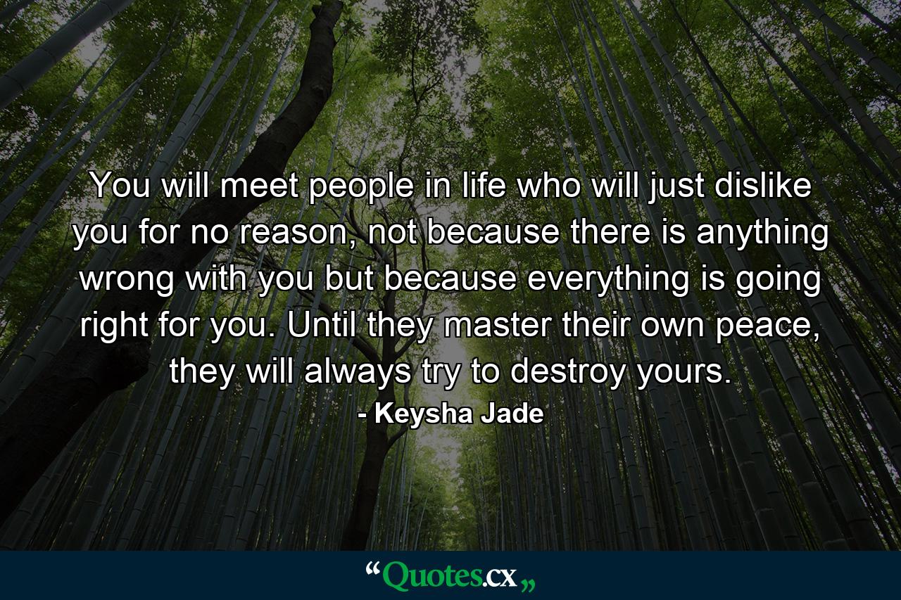 You will meet people in life who will just dislike you for no reason, not because there is anything wrong with you but because everything is going right for you. Until they master their own peace, they will always try to destroy yours. - Quote by Keysha Jade