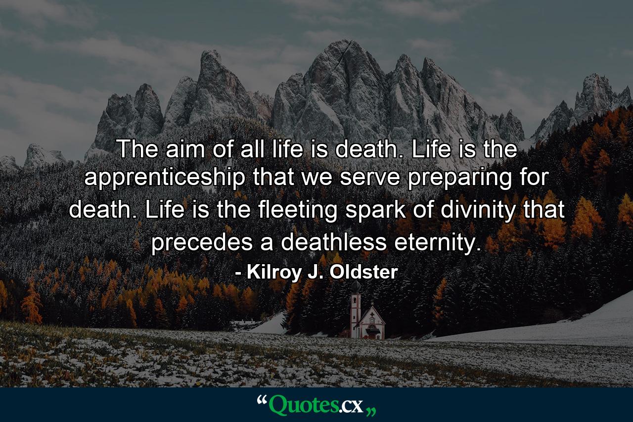 The aim of all life is death. Life is the apprenticeship that we serve preparing for death. Life is the fleeting spark of divinity that precedes a deathless eternity. - Quote by Kilroy J. Oldster