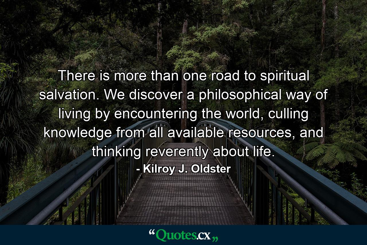 There is more than one road to spiritual salvation. We discover a philosophical way of living by encountering the world, culling knowledge from all available resources, and thinking reverently about life. - Quote by Kilroy J. Oldster