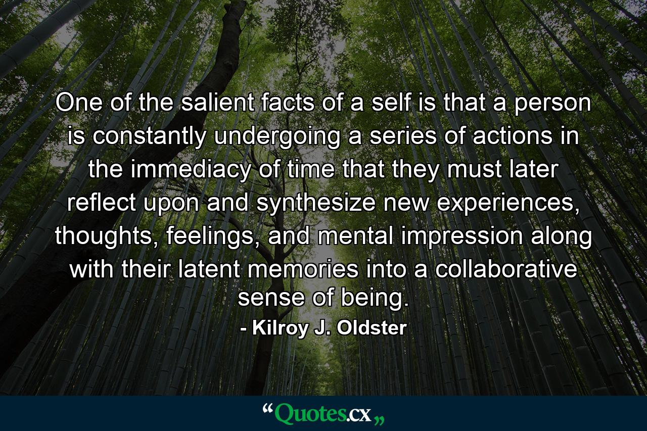 One of the salient facts of a self is that a person is constantly undergoing a series of actions in the immediacy of time that they must later reflect upon and synthesize new experiences, thoughts, feelings, and mental impression along with their latent memories into a collaborative sense of being. - Quote by Kilroy J. Oldster