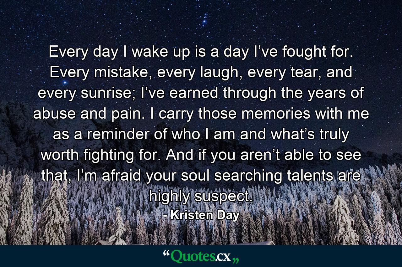 Every day I wake up is a day I’ve fought for. Every mistake, every laugh, every tear, and every sunrise; I’ve earned through the years of abuse and pain. I carry those memories with me as a reminder of who I am and what’s truly worth fighting for. And if you aren’t able to see that, I’m afraid your soul searching talents are highly suspect. - Quote by Kristen Day