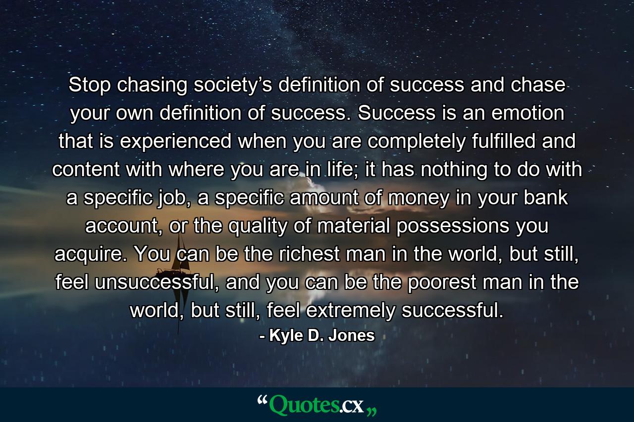 Stop chasing society’s definition of success and chase your own definition of success. Success is an emotion that is experienced when you are completely fulfilled and content with where you are in life; it has nothing to do with a specific job, a specific amount of money in your bank account, or the quality of material possessions you acquire. You can be the richest man in the world, but still, feel unsuccessful, and you can be the poorest man in the world, but still, feel extremely successful. - Quote by Kyle D. Jones