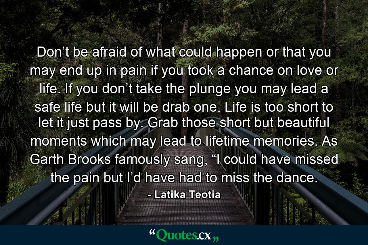 Don’t be afraid of what could happen or that you may end up in pain if you took a chance on love or life. If you don’t take the plunge you may lead a safe life but it will be drab one. Life is too short to let it just pass by. Grab those short but beautiful moments which may lead to lifetime memories. As Garth Brooks famously sang, “I could have missed the pain but I’d have had to miss the dance. - Quote by Latika Teotia