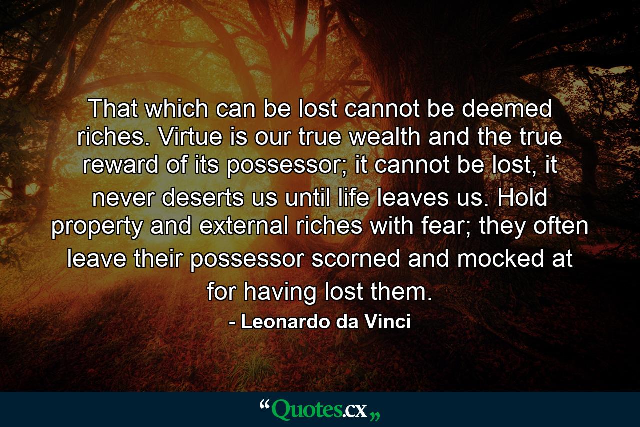 That which can be lost cannot be deemed riches. Virtue is our true wealth and the true reward of its possessor; it cannot be lost, it never deserts us until life leaves us. Hold property and external riches with fear; they often leave their possessor scorned and mocked at for having lost them. - Quote by Leonardo da Vinci