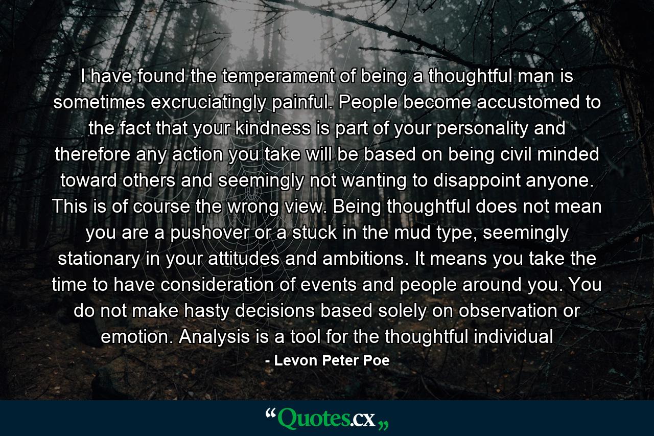 I have found the temperament of being a thoughtful man is sometimes excruciatingly painful. People become accustomed to the fact that your kindness is part of your personality and therefore any action you take will be based on being civil minded toward others and seemingly not wanting to disappoint anyone. This is of course the wrong view. Being thoughtful does not mean you are a pushover or a stuck in the mud type, seemingly stationary in your attitudes and ambitions. It means you take the time to have consideration of events and people around you. You do not make hasty decisions based solely on observation or emotion. Analysis is a tool for the thoughtful individual - Quote by Levon Peter Poe