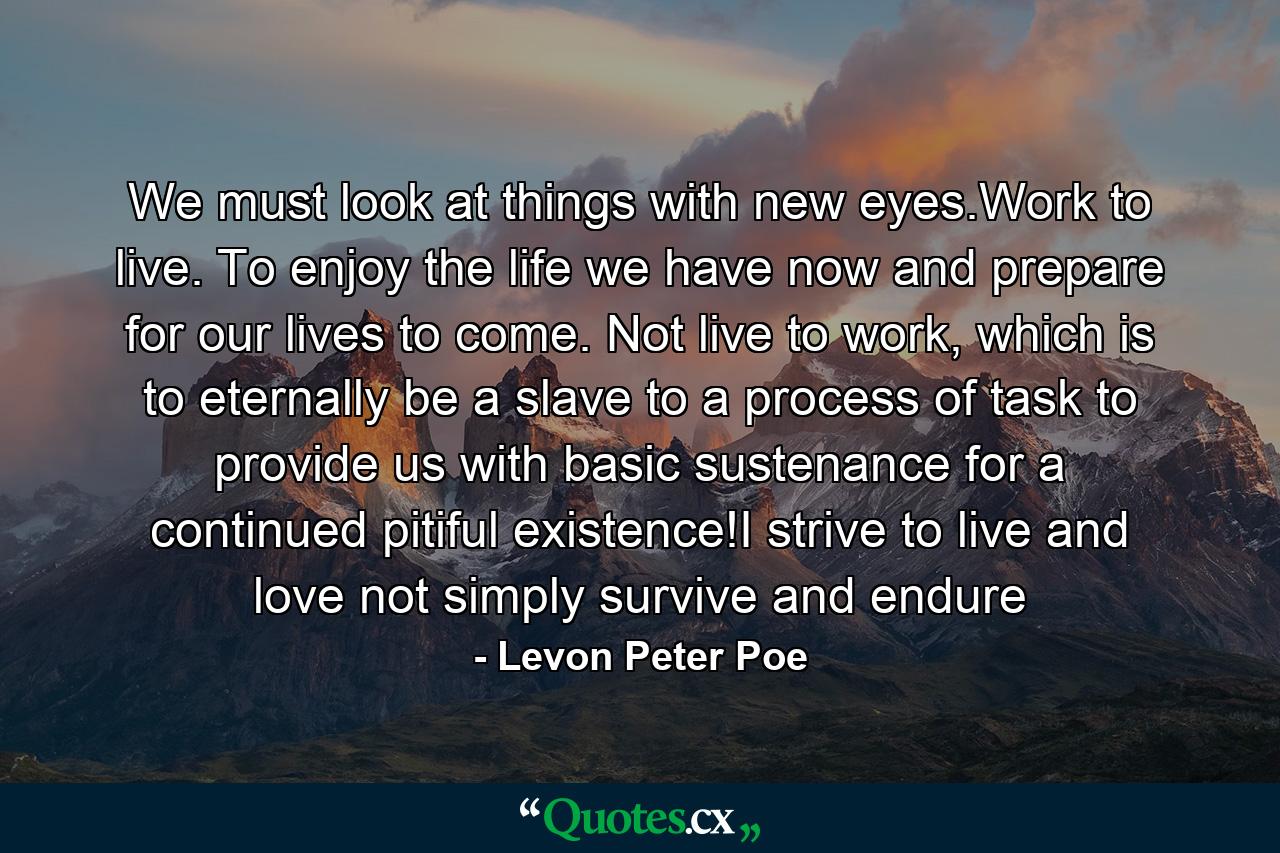 We must look at things with new eyes.Work to live. To enjoy the life we have now and prepare for our lives to come. Not live to work, which is to eternally be a slave to a process of task to provide us with basic sustenance for a continued pitiful existence!I strive to live and love not simply survive and endure - Quote by Levon Peter Poe