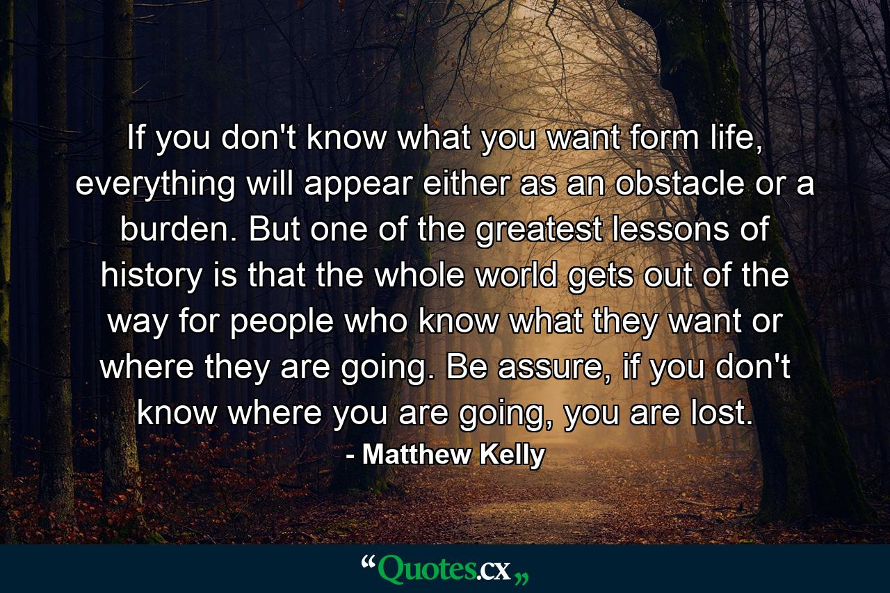 If you don't know what you want form life, everything will appear either as an obstacle or a burden. But one of the greatest lessons of history is that the whole world gets out of the way for people who know what they want or where they are going. Be assure, if you don't know where you are going, you are lost. - Quote by Matthew Kelly