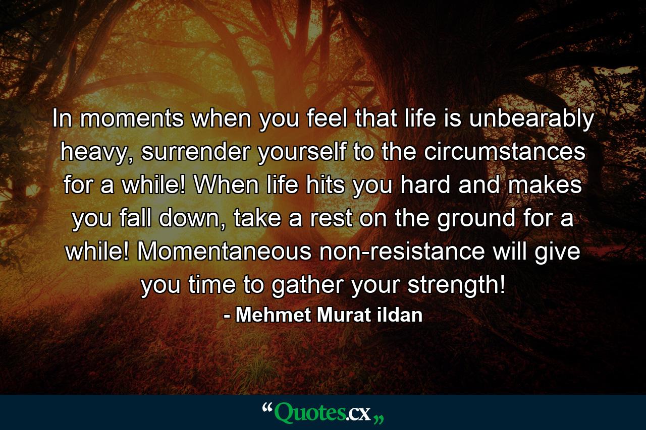 In moments when you feel that life is unbearably heavy, surrender yourself to the circumstances for a while! When life hits you hard and makes you fall down, take a rest on the ground for a while! Momentaneous non-resistance will give you time to gather your strength! - Quote by Mehmet Murat ildan