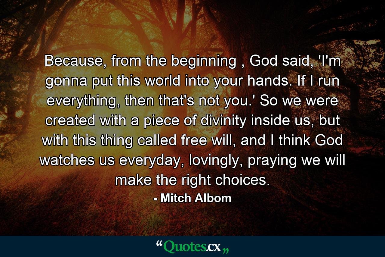 Because, from the beginning , God said, 'I'm gonna put this world into your hands. If I run everything, then that's not you.' So we were created with a piece of divinity inside us, but with this thing called free will, and I think God watches us everyday, lovingly, praying we will make the right choices. - Quote by Mitch Albom