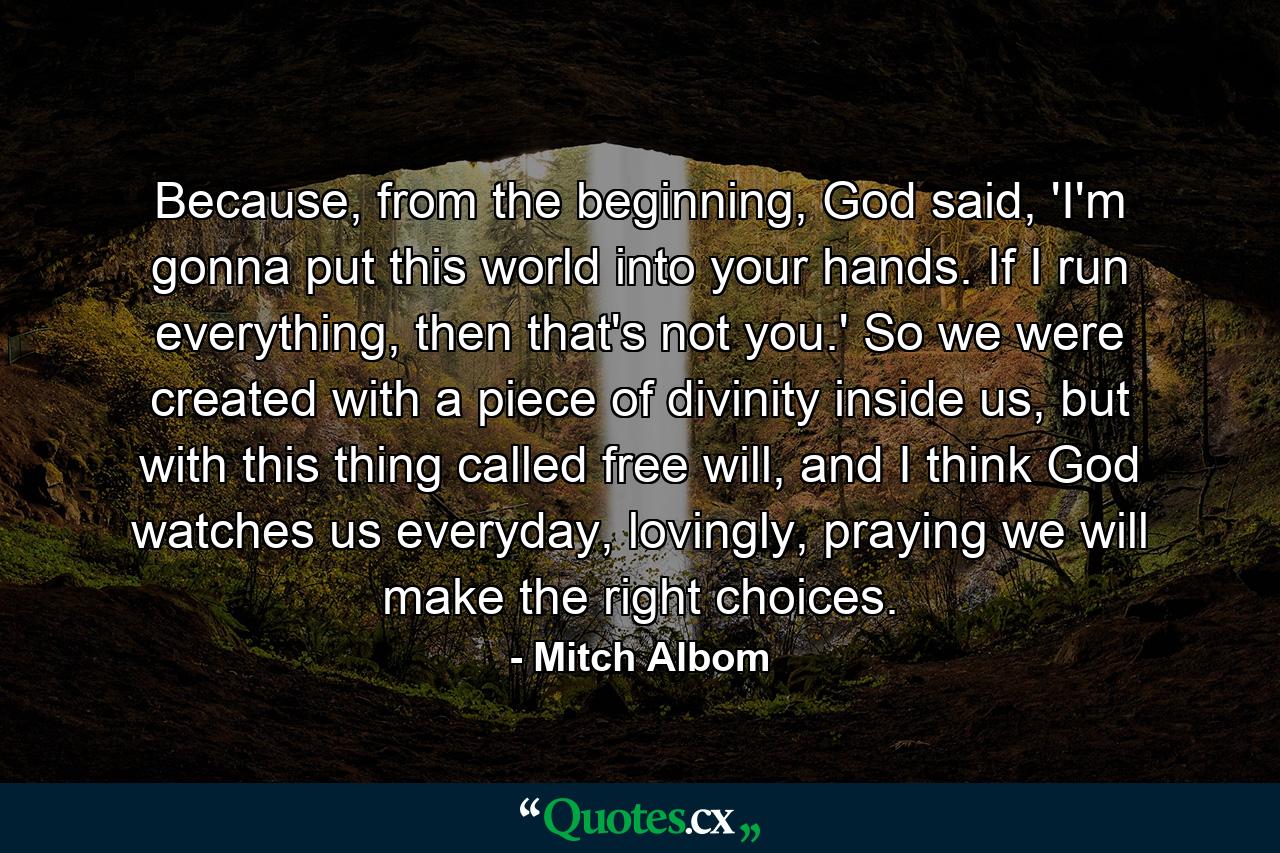 Because, from the beginning, God said, 'I'm gonna put this world into your hands. If I run everything, then that's not you.' So we were created with a piece of divinity inside us, but with this thing called free will, and I think God watches us everyday, lovingly, praying we will make the right choices. - Quote by Mitch Albom