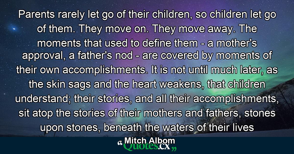 Parents rarely let go of their children, so children let go of them. They move on. They move away. The moments that used to define them - a mother's approval, a father's nod - are covered by moments of their own accomplishments. It is not until much later, as the skin sags and the heart weakens, that children understand; their stories, and all their accomplishments, sit atop the stories of their mothers and fathers, stones upon stones, beneath the waters of their lives - Quote by Mitch Albom