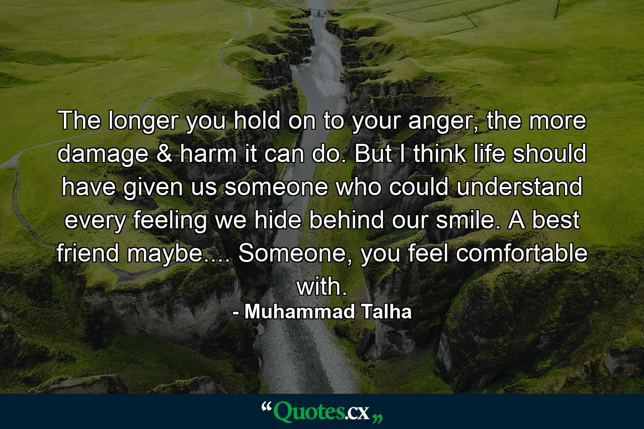 The longer you hold on to your anger, the more damage & harm it can do. But I think life should have given us someone who could understand every feeling we hide behind our smile. A best friend maybe.... Someone, you feel comfortable with. - Quote by Muhammad Talha