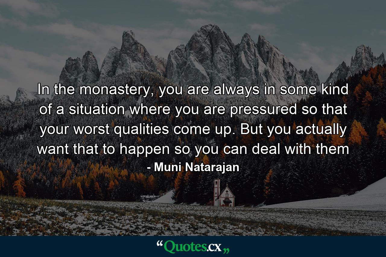 In the monastery, you are always in some kind of a situation where you are pressured so that your worst qualities come up. But you actually want that to happen so you can deal with them - Quote by Muni Natarajan