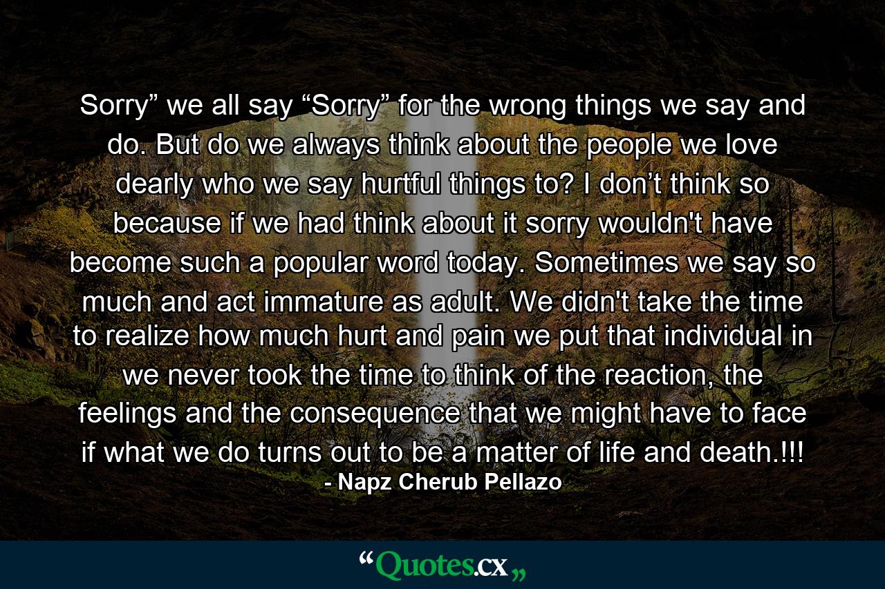 Sorry” we all say “Sorry” for the wrong things we say and do. But do we always think about the people we love dearly who we say hurtful things to? I don’t think so because if we had think about it sorry wouldn't have become such a popular word today. Sometimes we say so much and act immature as adult. We didn't take the time to realize how much hurt and pain we put that individual in we never took the time to think of the reaction, the feelings and the consequence that we might have to face if what we do turns out to be a matter of life and death.!!! - Quote by Napz Cherub Pellazo