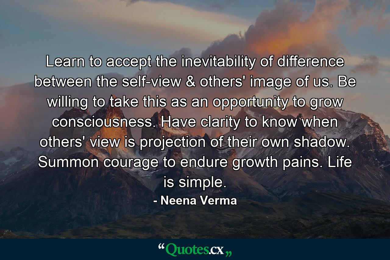 Learn to accept the inevitability of difference between the self-view & others' image of us. Be willing to take this as an opportunity to grow consciousness. Have clarity to know when others' view is projection of their own shadow. Summon courage to endure growth pains. Life is simple. - Quote by Neena Verma