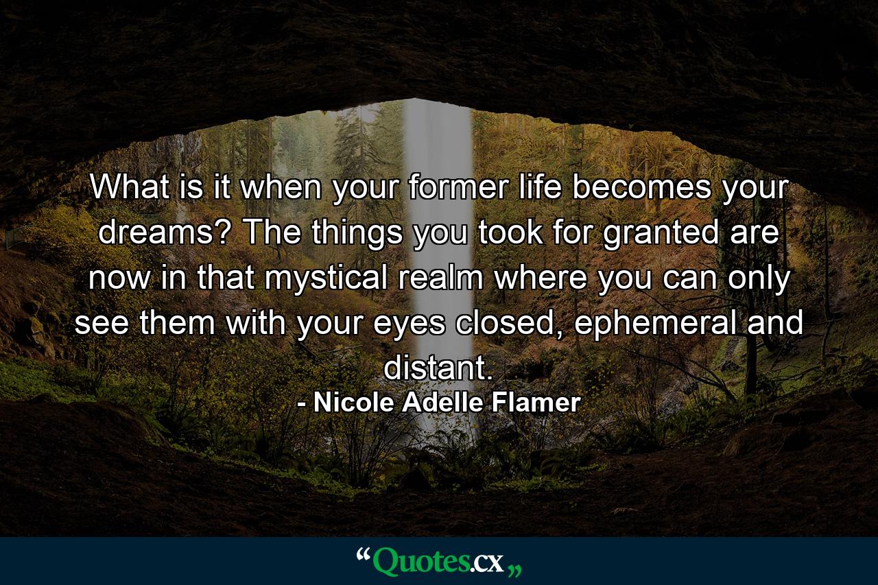 What is it when your former life becomes your dreams? The things you took for granted are now in that mystical realm where you can only see them with your eyes closed, ephemeral and distant. - Quote by Nicole Adelle Flamer