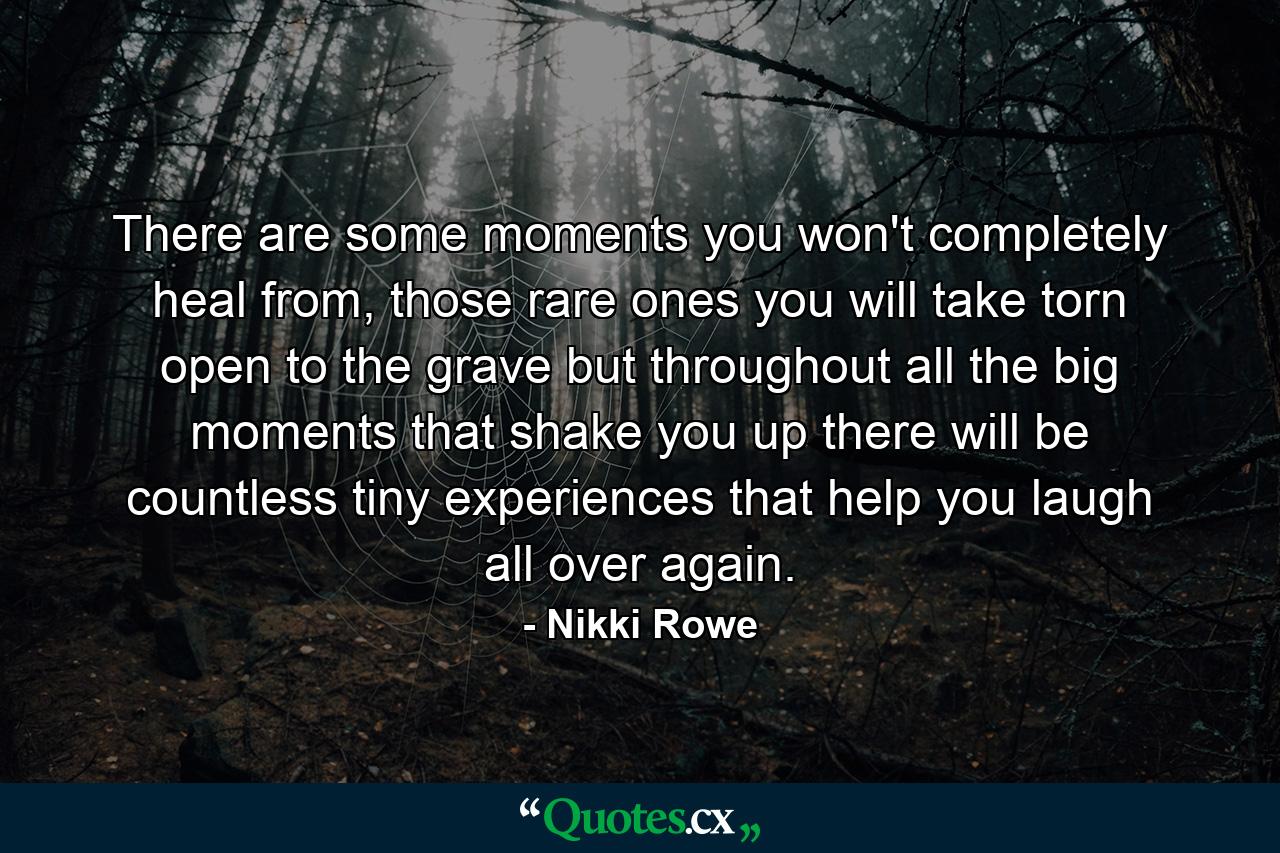 There are some moments you won't completely heal from, those rare ones you will take torn open to the grave but throughout all the big moments that shake you up there will be countless tiny experiences that help you laugh all over again. - Quote by Nikki Rowe