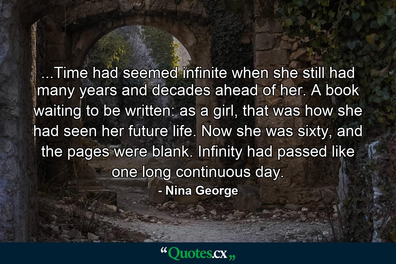 ...Time had seemed infinite when she still had many years and decades ahead of her. A book waiting to be written: as a girl, that was how she had seen her future life. Now she was sixty, and the pages were blank. Infinity had passed like one long continuous day. - Quote by Nina George