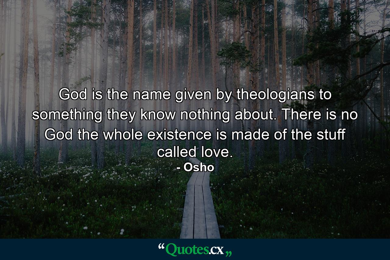 God is the name given by theologians to something they know nothing about. There is no God the whole existence is made of the stuff called love. - Quote by Osho