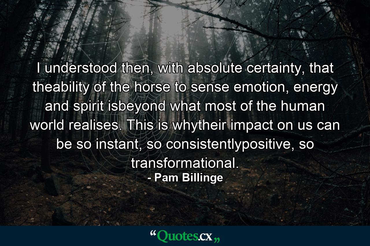 I understood then, with absolute certainty, that theability of the horse to sense emotion, energy and spirit isbeyond what most of the human world realises. This is whytheir impact on us can be so instant, so consistentlypositive, so transformational. - Quote by Pam Billinge