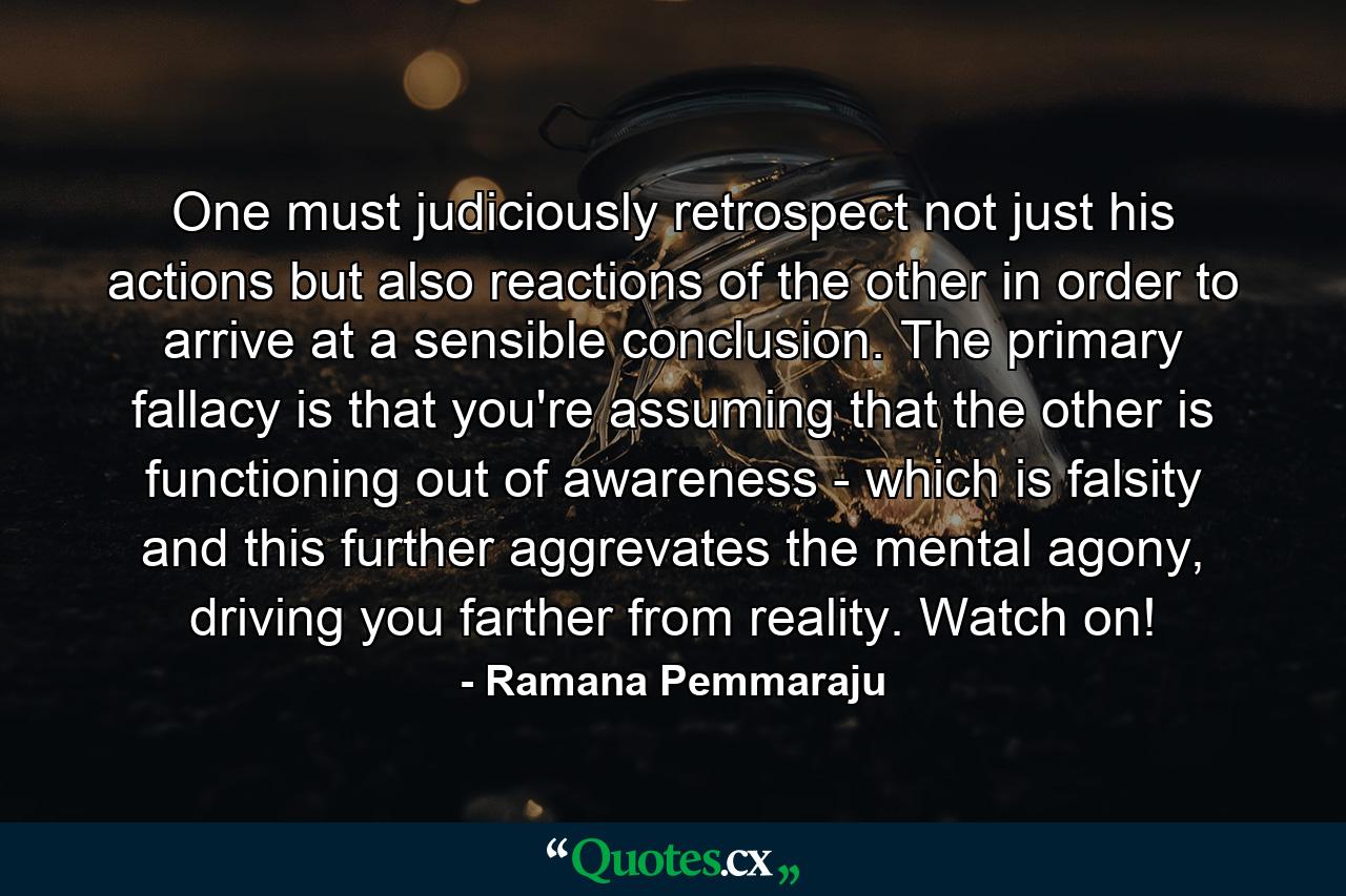 One must judiciously retrospect not just his actions but also reactions of the other in order to arrive at a sensible conclusion. The primary fallacy is that you're assuming that the other is functioning out of awareness - which is falsity and this further aggrevates the mental agony, driving you farther from reality. Watch on! - Quote by Ramana Pemmaraju