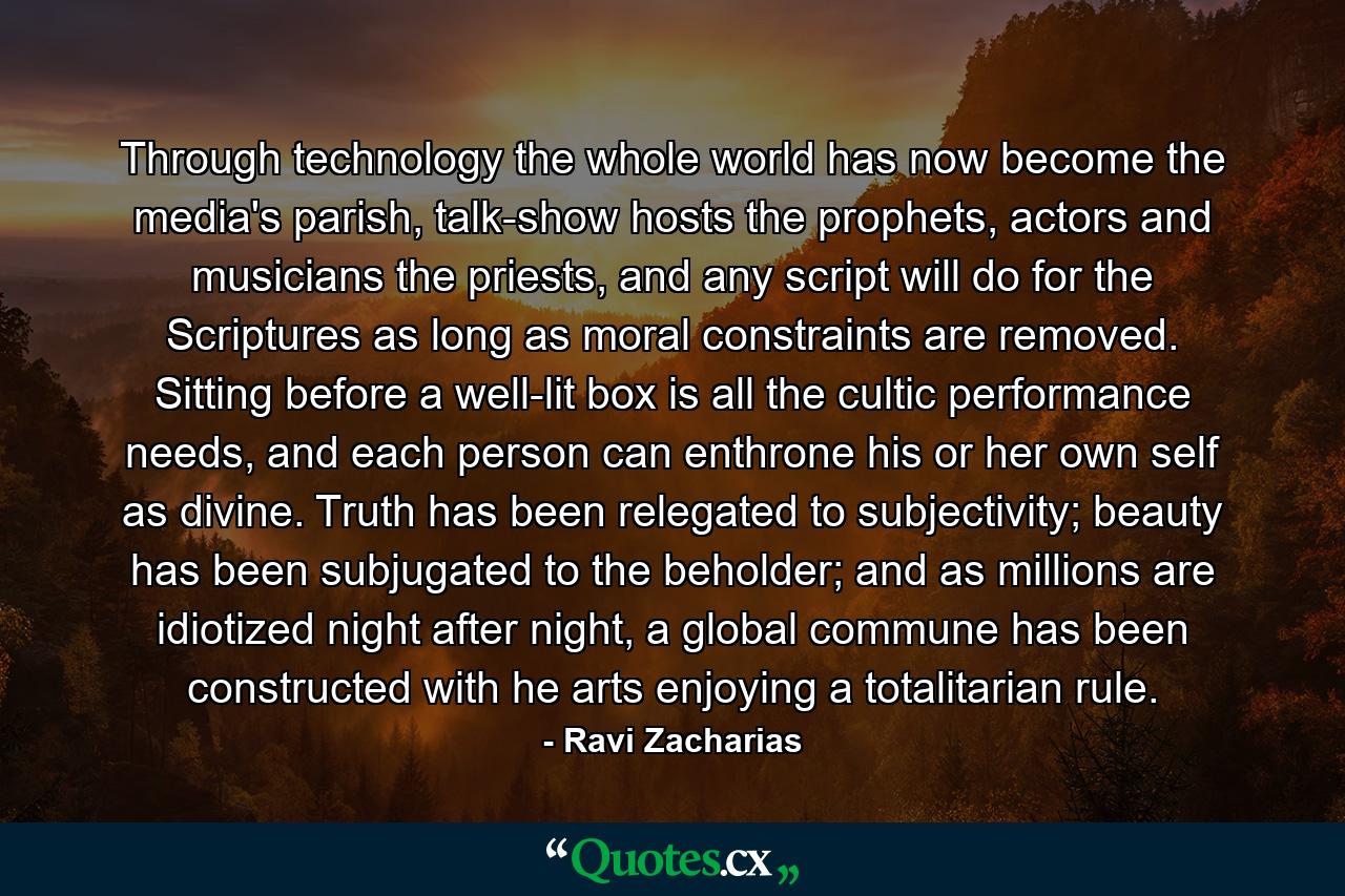 Through technology the whole world has now become the media's parish, talk-show hosts the prophets, actors and musicians the priests, and any script will do for the Scriptures as long as moral constraints are removed. Sitting before a well-lit box is all the cultic performance needs, and each person can enthrone his or her own self as divine. Truth has been relegated to subjectivity; beauty has been subjugated to the beholder; and as millions are idiotized night after night, a global commune has been constructed with he arts enjoying a totalitarian rule. - Quote by Ravi Zacharias