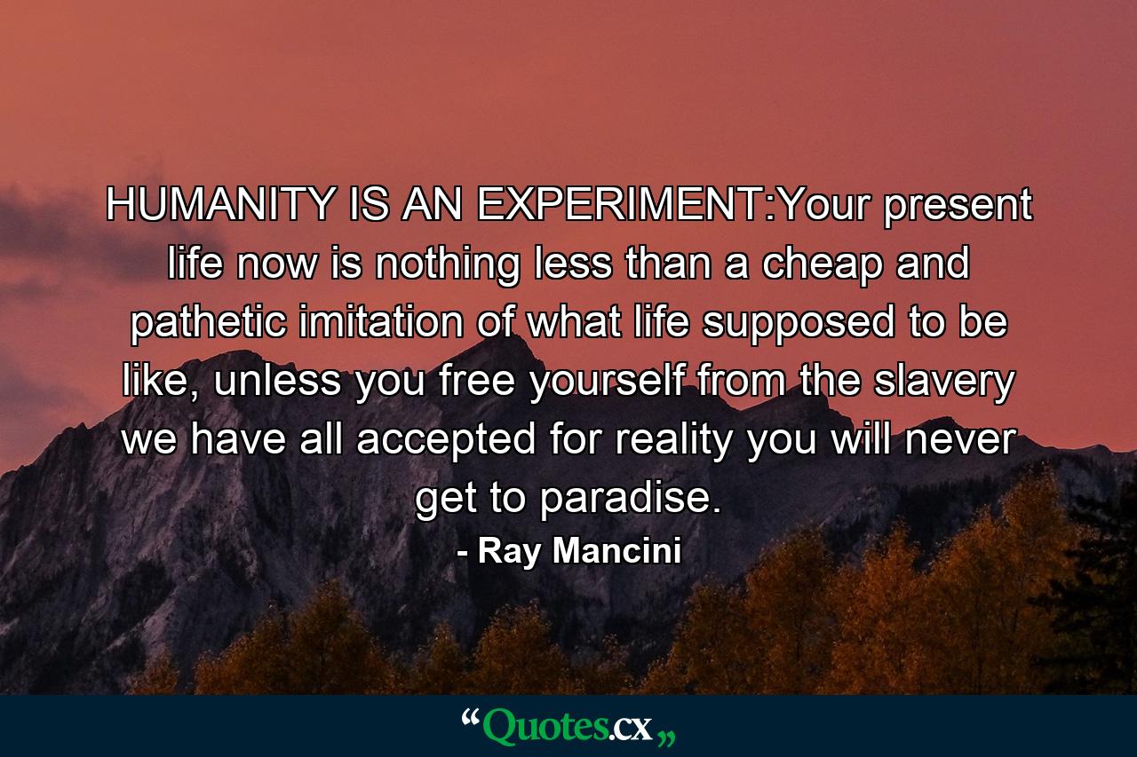 HUMANITY IS AN EXPERIMENT:Your present life now is nothing less than a cheap and pathetic imitation of what life supposed to be like, unless you free yourself from the slavery we have all accepted for reality you will never get to paradise. - Quote by Ray Mancini