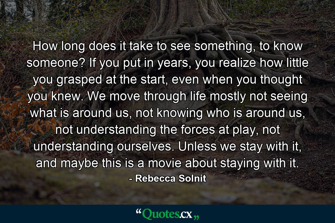 How long does it take to see something, to know someone? If you put in years, you realize how little you grasped at the start, even when you thought you knew. We move through life mostly not seeing what is around us, not knowing who is around us, not understanding the forces at play, not understanding ourselves. Unless we stay with it, and maybe this is a movie about staying with it. - Quote by Rebecca Solnit