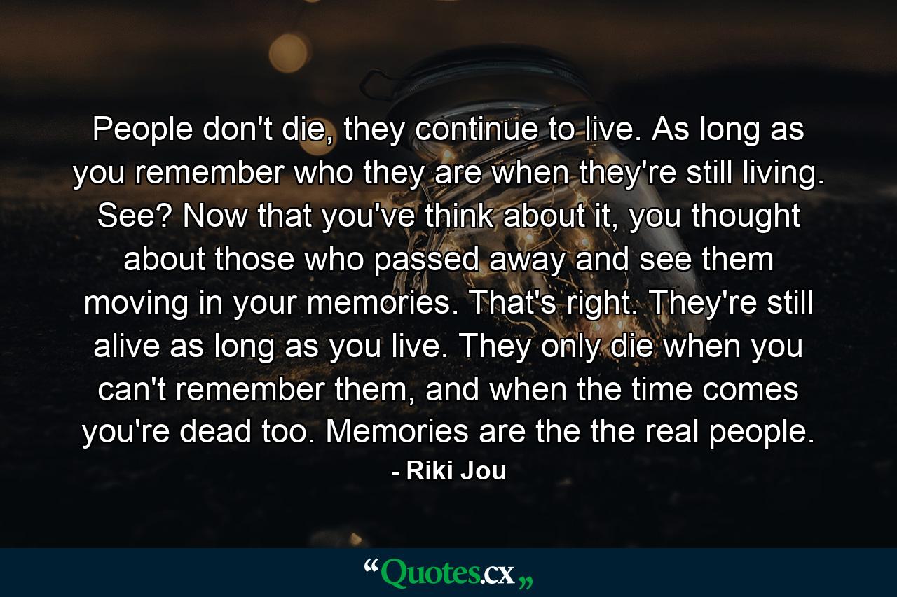 People don't die, they continue to live. As long as you remember who they are when they're still living. See? Now that you've think about it, you thought about those who passed away and see them moving in your memories. That's right. They're still alive as long as you live. They only die when you can't remember them, and when the time comes you're dead too. Memories are the the real people. - Quote by Riki Jou