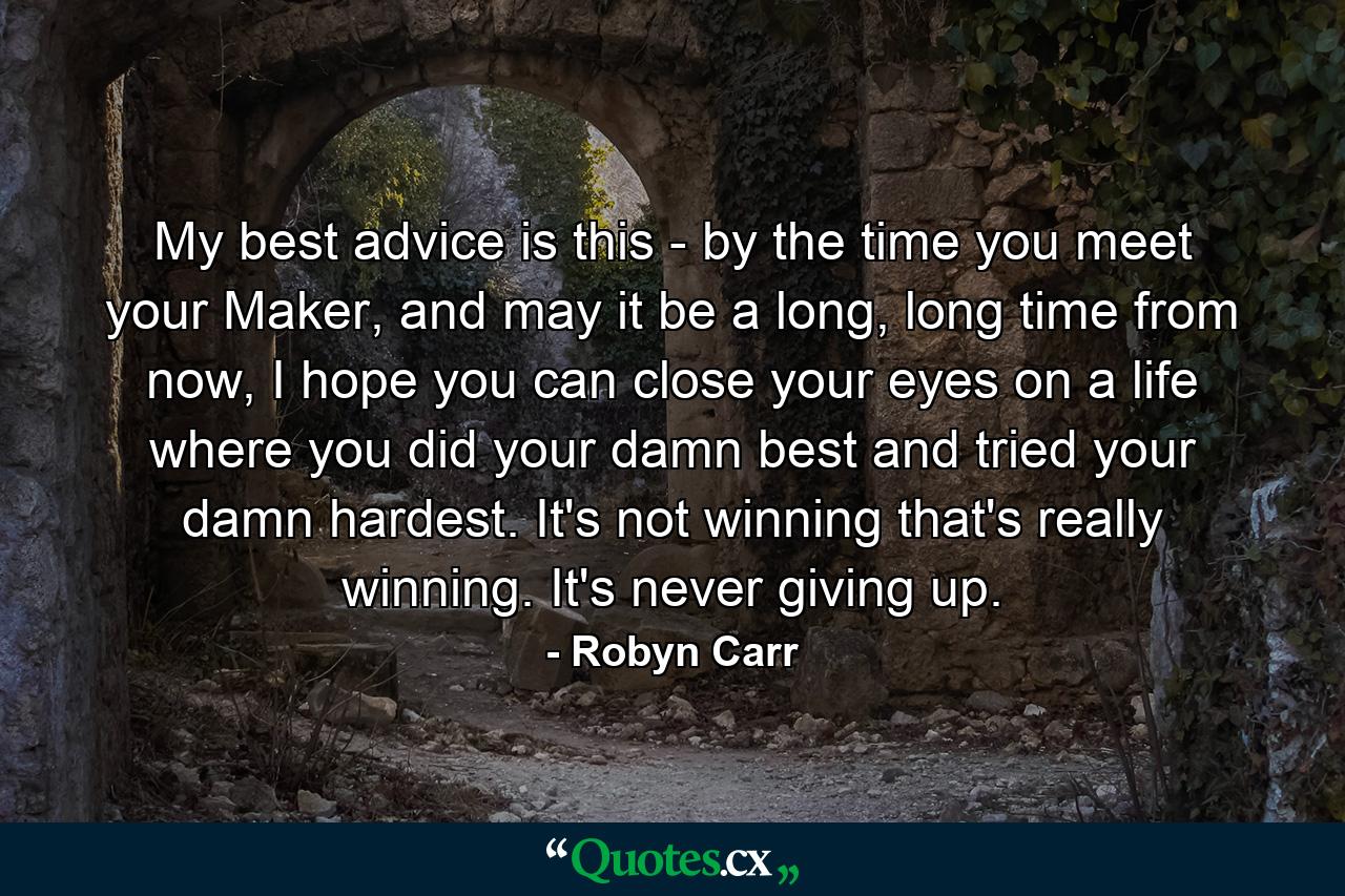 My best advice is this - by the time you meet your Maker, and may it be a long, long time from now, I hope you can close your eyes on a life where you did your damn best and tried your damn hardest. It's not winning that's really winning. It's never giving up. - Quote by Robyn Carr