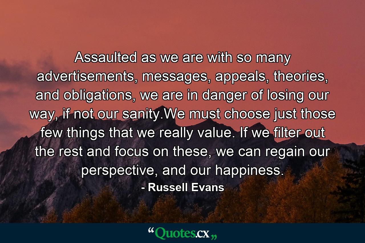 Assaulted as we are with so many advertisements, messages, appeals, theories, and obligations, we are in danger of losing our way, if not our sanity.We must choose just those few things that we really value. If we filter out the rest and focus on these, we can regain our perspective, and our happiness. - Quote by Russell Evans