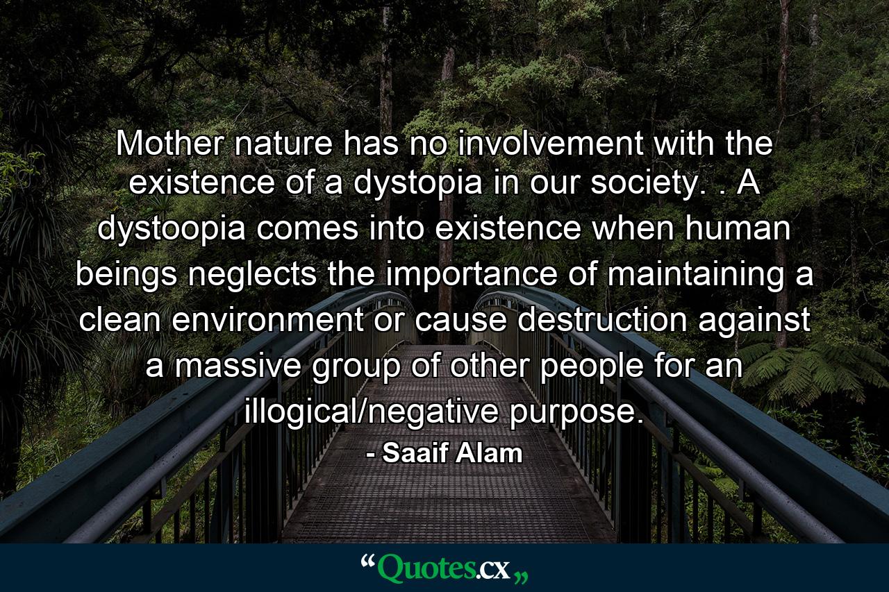 Mother nature has no involvement with the existence of a dystopia in our society. . A dystoopia comes into existence when human beings neglects the importance of maintaining a clean environment or cause destruction against a massive group of other people for an illogical/negative purpose. - Quote by Saaif Alam