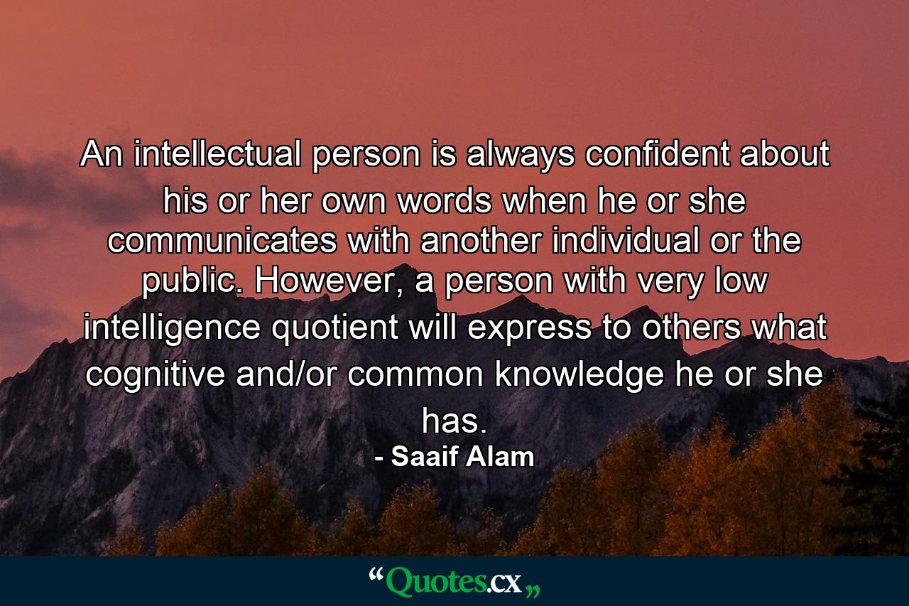 An intellectual person is always confident about his or her own words when he or she communicates with another individual or the public. However, a person with very low intelligence quotient will express to others what cognitive and/or common knowledge he or she has. - Quote by Saaif Alam