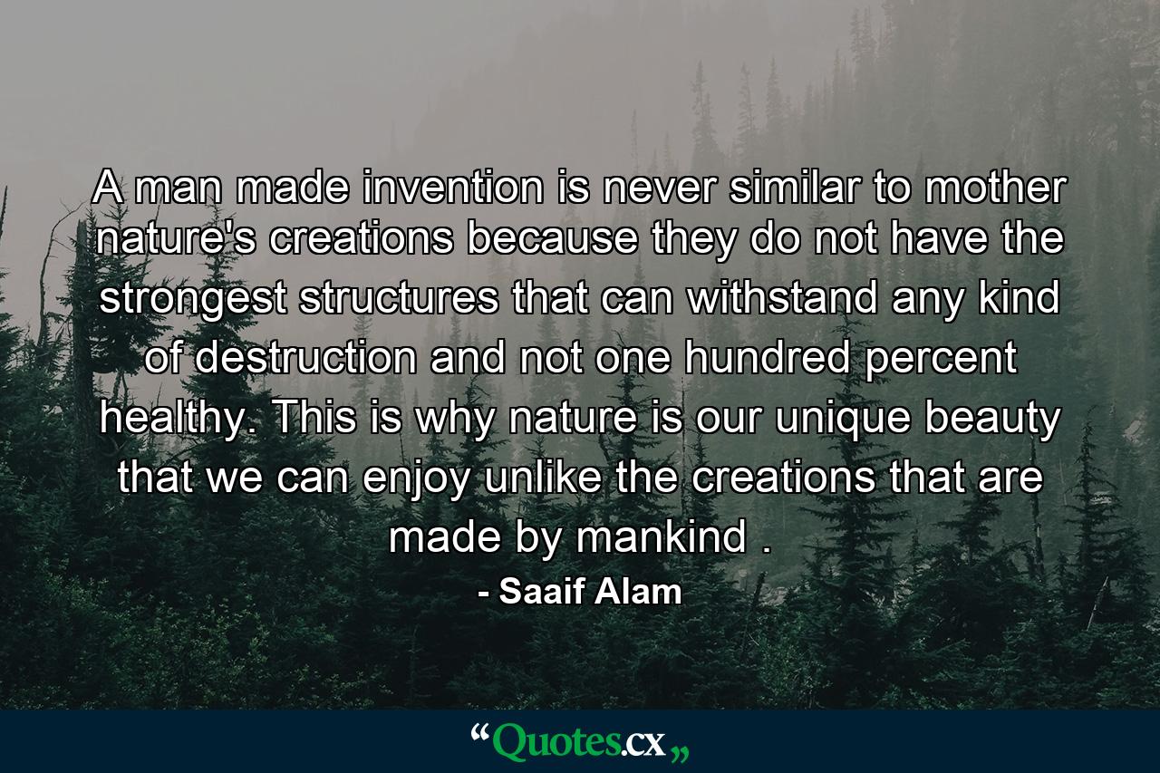 A man made invention is never similar to mother nature's creations because they do not have the strongest structures that can withstand any kind of destruction and not one hundred percent healthy. This is why nature is our unique beauty that we can enjoy unlike the creations that are made by mankind . - Quote by Saaif Alam