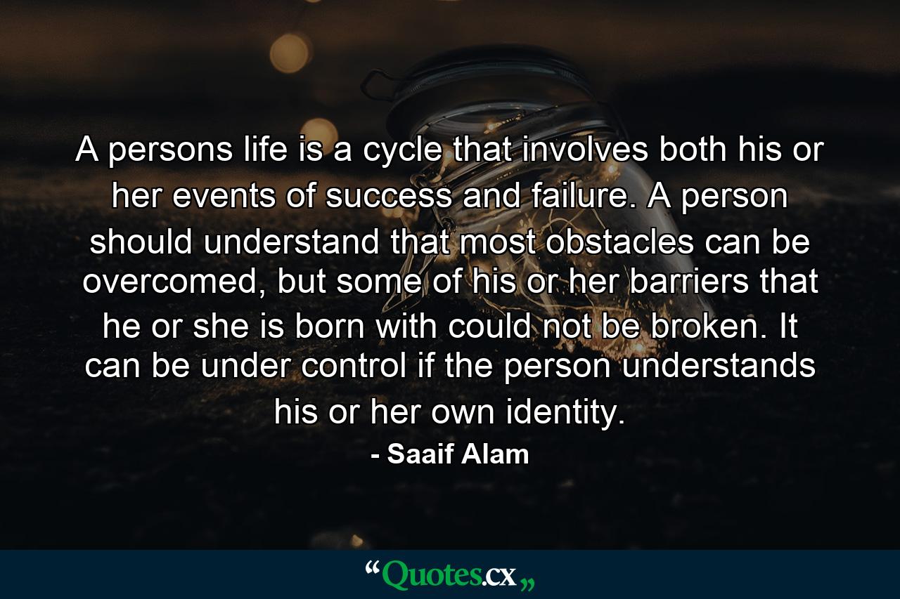 A persons life is a cycle that involves both his or her events of success and failure. A person should understand that most obstacles can be overcomed, but some of his or her barriers that he or she is born with could not be broken. It can be under control if the person understands his or her own identity. - Quote by Saaif Alam