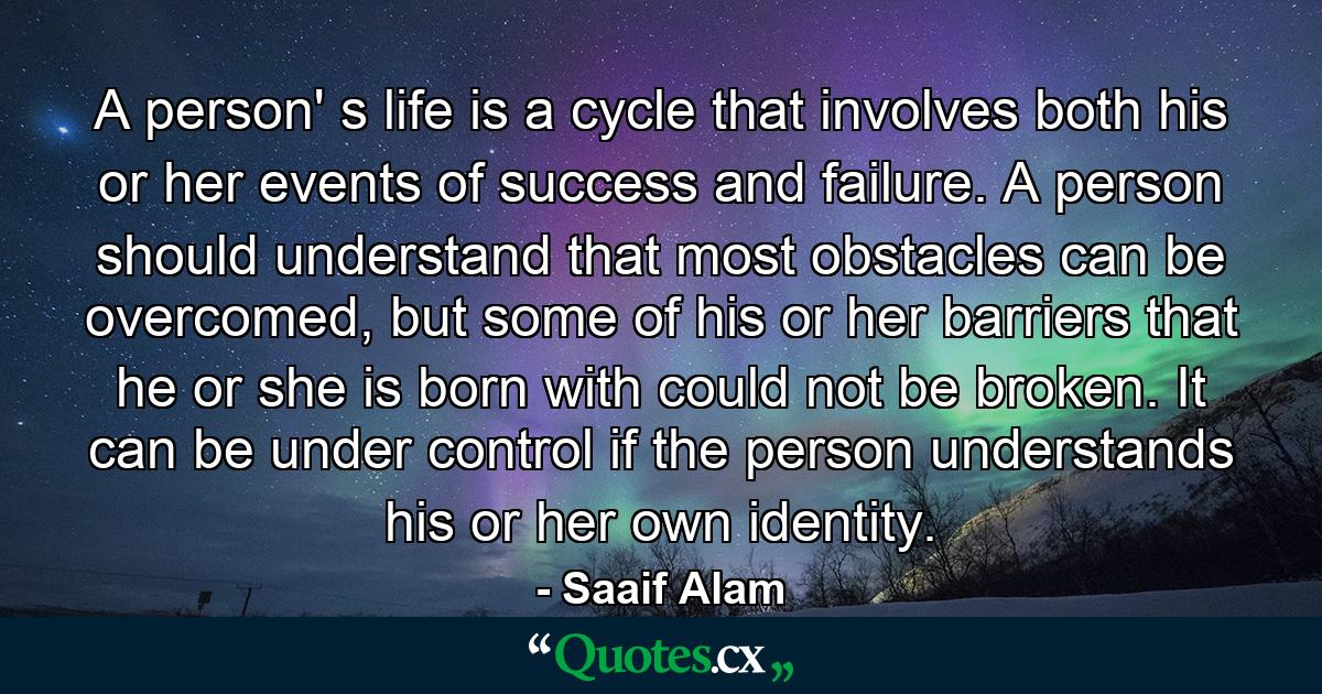 A person' s life is a cycle that involves both his or her events of success and failure. A person should understand that most obstacles can be overcomed, but some of his or her barriers that he or she is born with could not be broken. It can be under control if the person understands his or her own identity. - Quote by Saaif Alam