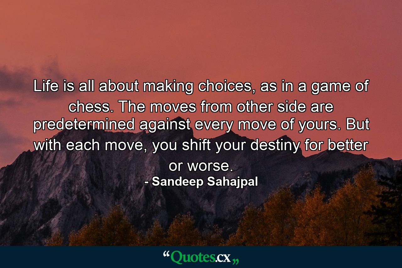 Life is all about making choices, as in a game of chess. The moves from other side are predetermined against every move of yours. But with each move, you shift your destiny for better or worse. - Quote by Sandeep Sahajpal