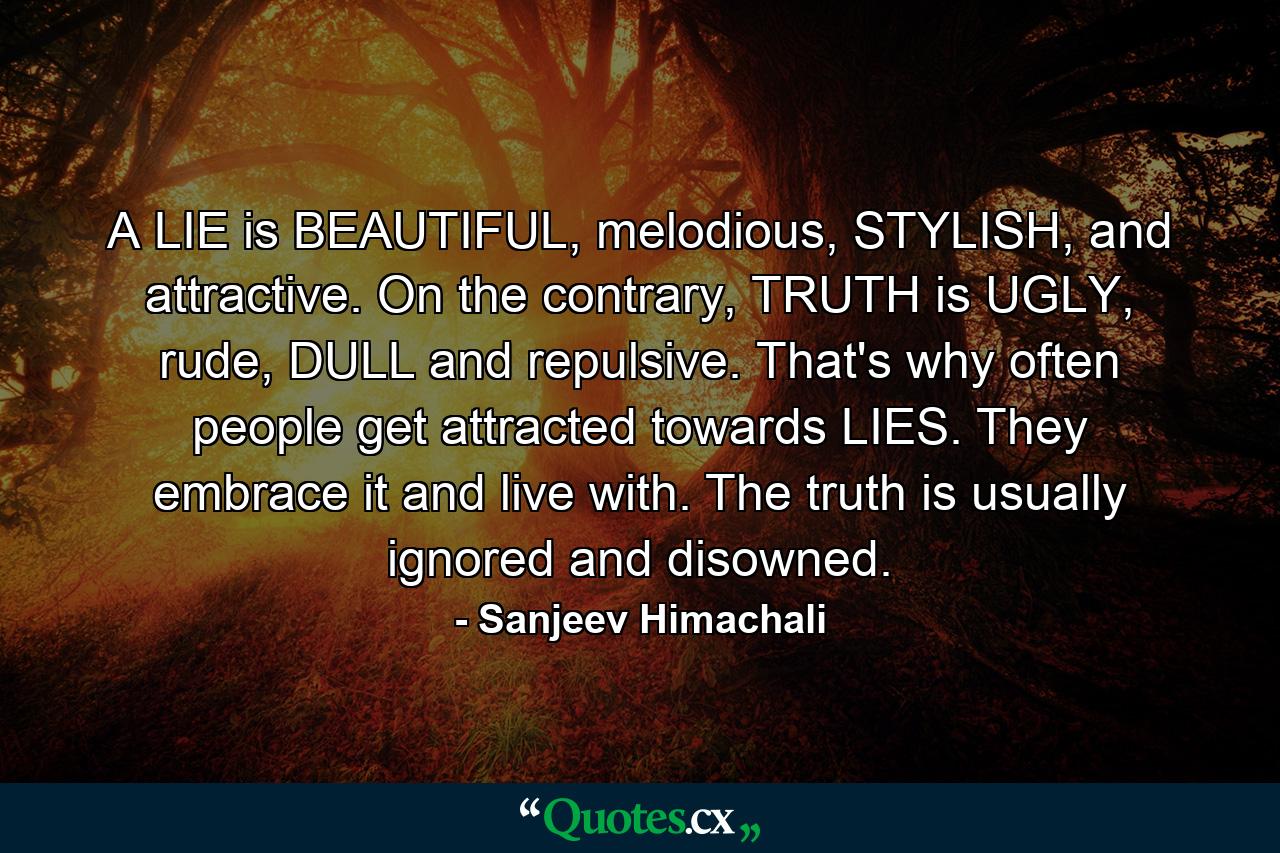 A LIE is BEAUTIFUL, melodious, STYLISH, and attractive. On the contrary, TRUTH is UGLY, rude, DULL and repulsive. That's why often people get attracted towards LIES. They embrace it and live with. The truth is usually ignored and disowned. - Quote by Sanjeev Himachali