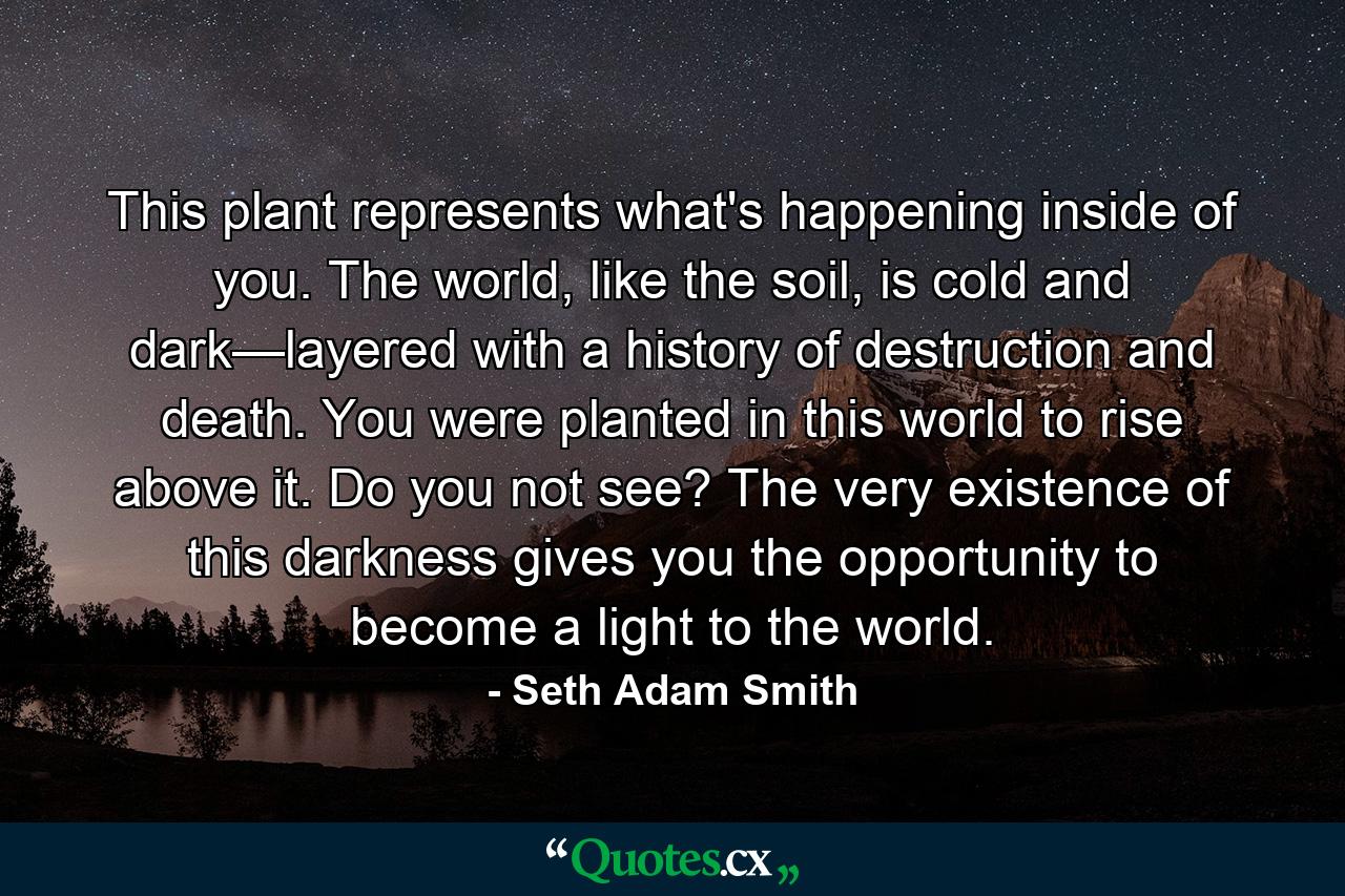 This plant represents what's happening inside of you. The world, like the soil, is cold and dark—layered with a history of destruction and death. You were planted in this world to rise above it. Do you not see? The very existence of this darkness gives you the opportunity to become a light to the world. - Quote by Seth Adam Smith