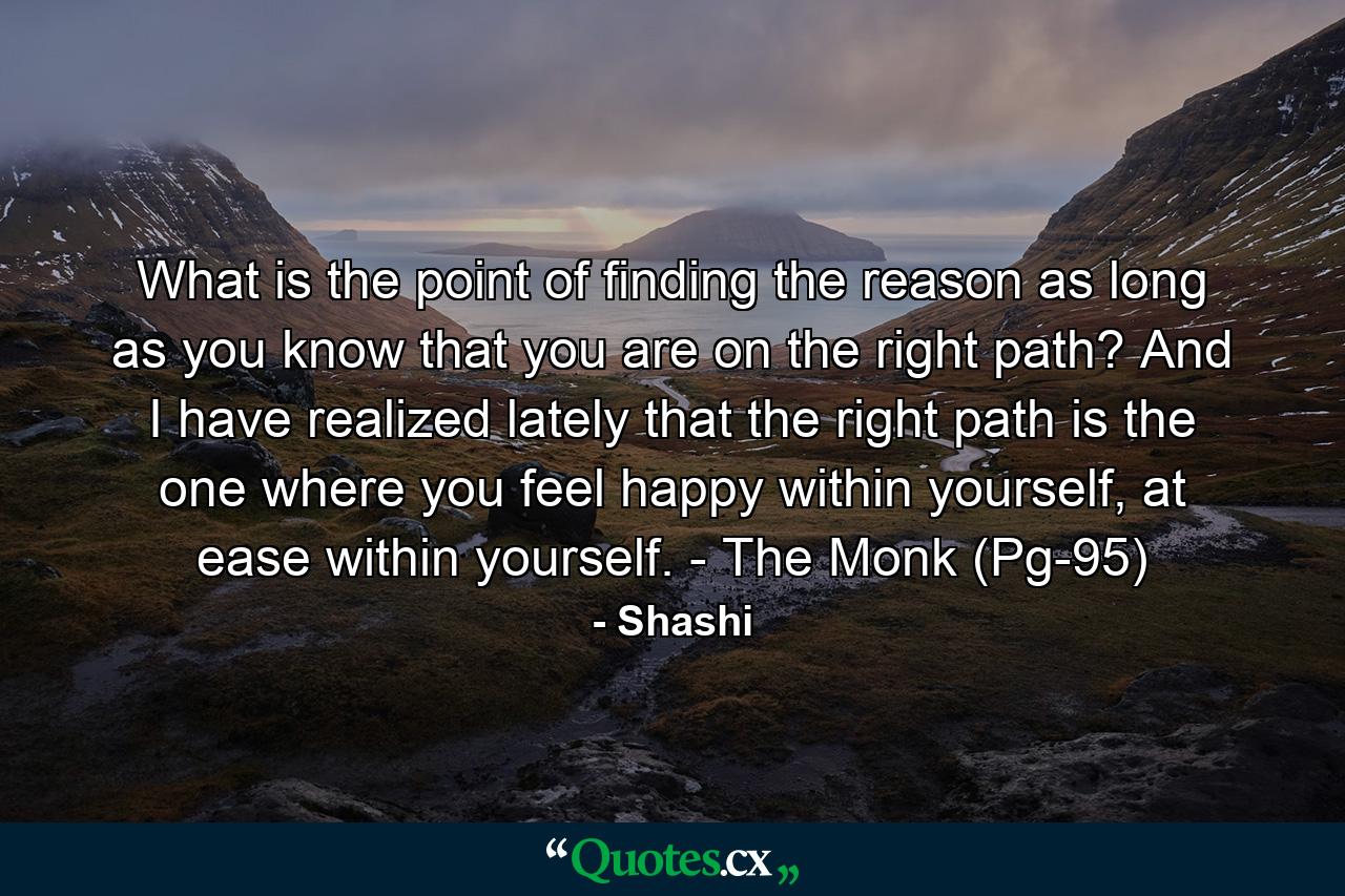 What is the point of finding the reason as long as you know that you are on the right path? And I have realized lately that the right path is the one where you feel happy within yourself, at ease within yourself. - The Monk (Pg-95) - Quote by Shashi