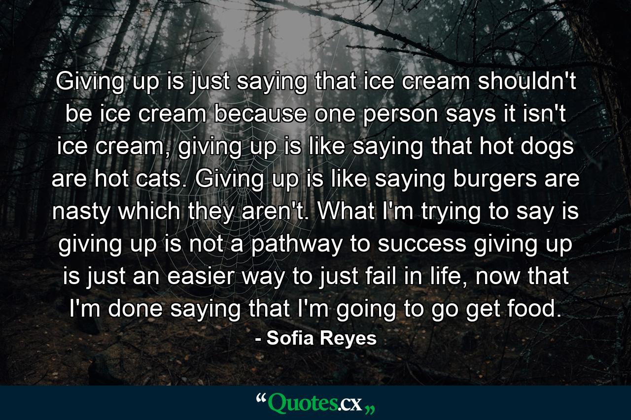 Giving up is just saying that ice cream shouldn't be ice cream because one person says it isn't ice cream, giving up is like saying that hot dogs are hot cats. Giving up is like saying burgers are nasty which they aren't. What I'm trying to say is giving up is not a pathway to success giving up is just an easier way to just fail in life, now that I'm done saying that I'm going to go get food. - Quote by Sofia Reyes