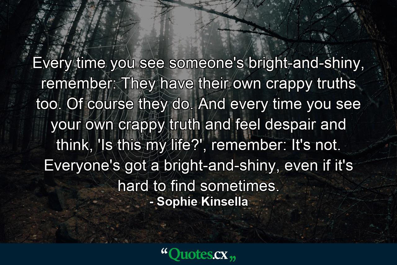 Every time you see someone's bright-and-shiny, remember: They have their own crappy truths too. Of course they do. And every time you see your own crappy truth and feel despair and think, 'Is this my life?', remember: It's not. Everyone's got a bright-and-shiny, even if it's hard to find sometimes. - Quote by Sophie Kinsella